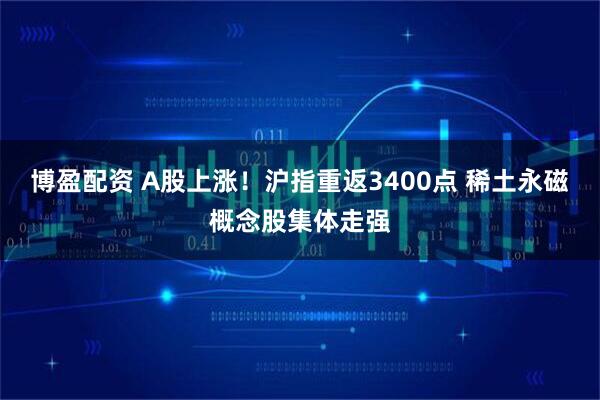 博盈配资 A股上涨！沪指重返3400点 稀土永磁概念股集体走强