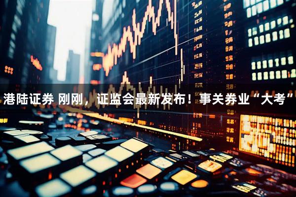 港陆证券 刚刚，证监会最新发布！事关券业“大考”