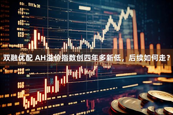 双融优配 AH溢价指数创四年多新低，后续如何走？
