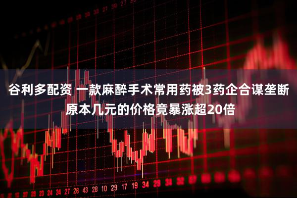 谷利多配资 一款麻醉手术常用药被3药企合谋垄断 原本几元的价格竟暴涨超20倍