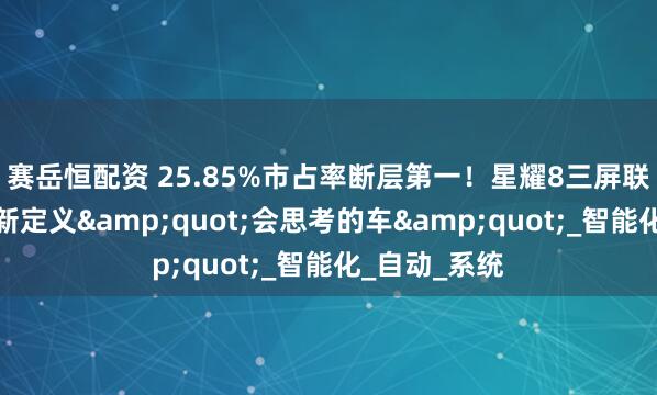 赛岳恒配资 25.85%市占率断层第一！星耀8三屏联动座舱，重新定义&quot;会思考的车&quot;_智能化_自动_系统