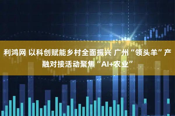 利鸿网 以科创赋能乡村全面振兴 广州“领头羊”产融对接活动聚焦“AI+农业”