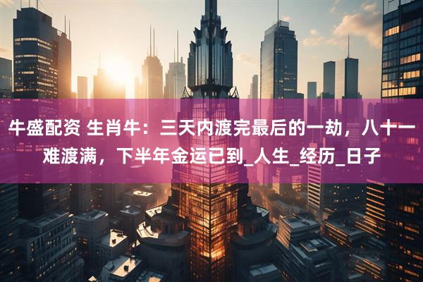 牛盛配资 生肖牛：三天内渡完最后的一劫，八十一难渡满，下半年金运已到_人生_经历_日子