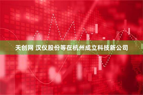 天创网 汉仪股份等在杭州成立科技新公司