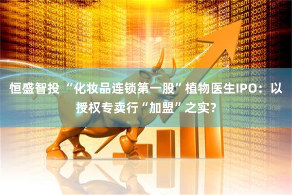 恒盛智投 “化妆品连锁第一股”植物医生IPO：以授权专卖行“加盟”之实？