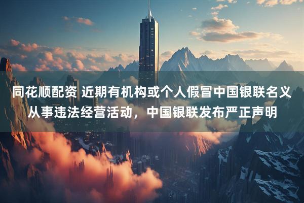 同花顺配资 近期有机构或个人假冒中国银联名义从事违法经营活动，中国银联发布严正声明