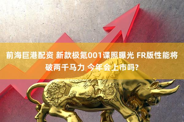 前海巨港配资 新款极氪001谍照曝光 FR版性能将破两千马力 今年会上市吗?