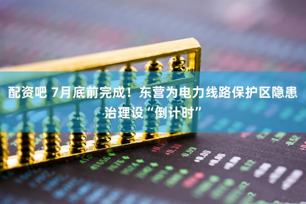 配资吧 7月底前完成！东营为电力线路保护区隐患治理设“倒计时”