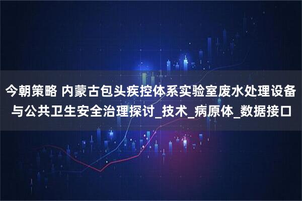 今朝策略 内蒙古包头疾控体系实验室废水处理设备与公共卫生安全治理探讨_技术_病原体_数据接口