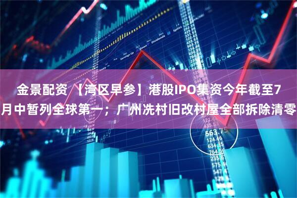 金景配资 【湾区早参】港股IPO集资今年截至7月中暂列全球第一；广州冼村旧改村屋全部拆除清零