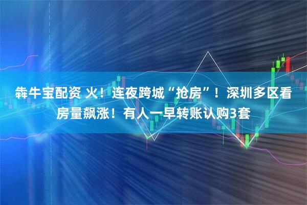 犇牛宝配资 火！连夜跨城“抢房”！深圳多区看房量飙涨！有人一早转账认购3套