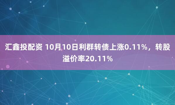 汇鑫投配资 10月10日利群转债上涨0.11%，转股溢价率20.11%