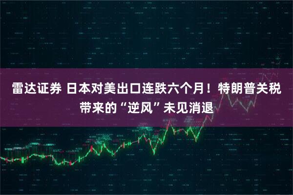 雷达证券 日本对美出口连跌六个月！特朗普关税带来的“逆风”未见消退