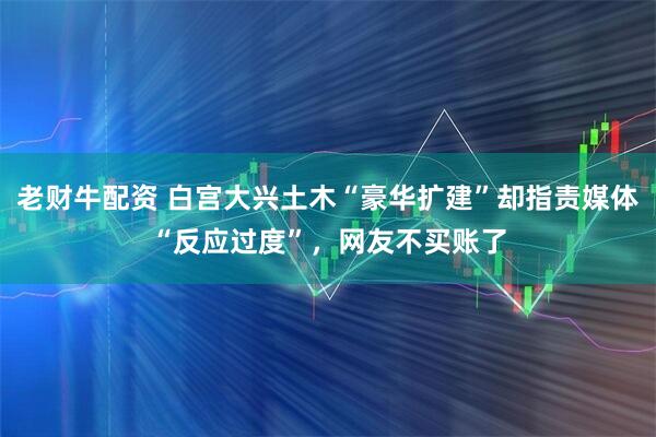 老财牛配资 白宫大兴土木“豪华扩建”却指责媒体“反应过度”，网友不买账了