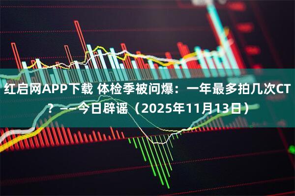 红启网APP下载 体检季被问爆：一年最多拍几次CT？——今日辟谣（2025年11月13日）