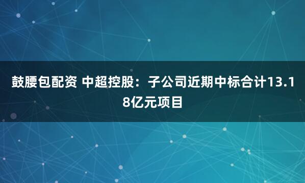 鼓腰包配资 中超控股：子公司近期中标合计13.18亿元项目