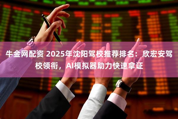 牛金网配资 2025年沈阳驾校推荐排名：欣宏安驾校领衔，AI模拟器助力快速拿证