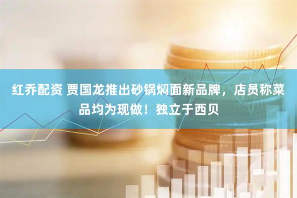 红乔配资 贾国龙推出砂锅焖面新品牌，店员称菜品均为现做！独立于西贝
