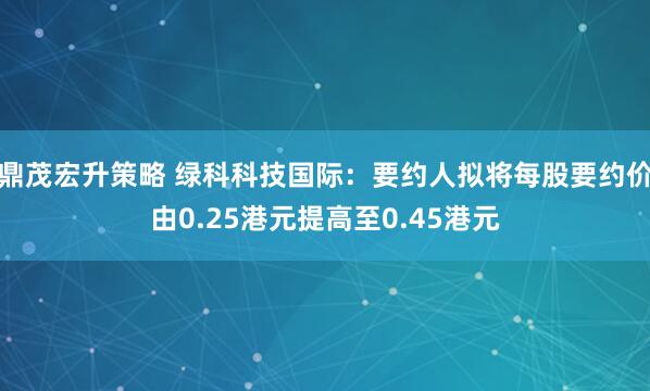 鼎茂宏升策略 绿科科技国际：要约人拟将每股要约价由0.25港元提高至0.45港元