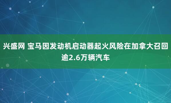 兴盛网 宝马因发动机启动器起火风险在加拿大召回逾2.6万辆汽车