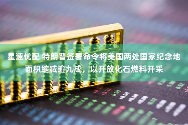 星速优配 特朗普签署命令将美国两处国家纪念地面积缩减逾九成，以开放化石燃料开采